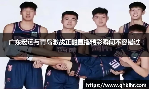 广东宏远与青岛激战正酣直播精彩瞬间不容错过